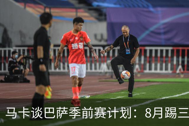 马卡谈巴萨季前赛计划：8月踢三角赛，对阵乌迪内斯与诺丁汉森林