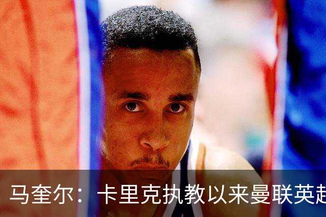 马奎尔：卡里克执教以来曼联英超积分最多，这是我们新赛季的目标
