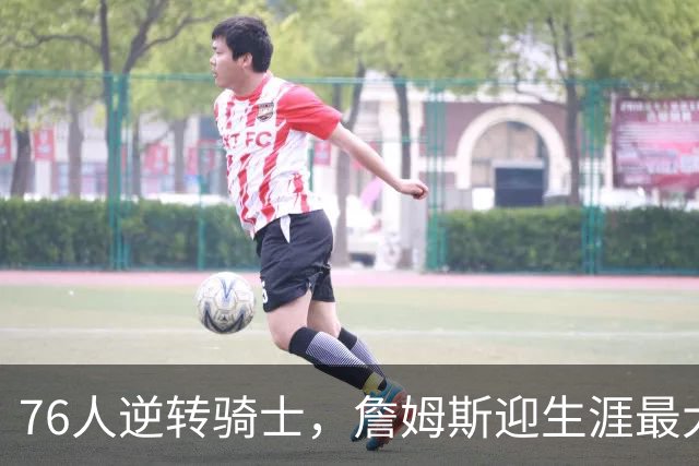 76人逆转骑士，詹姆斯迎生涯最大翻盘，冲突引发关注