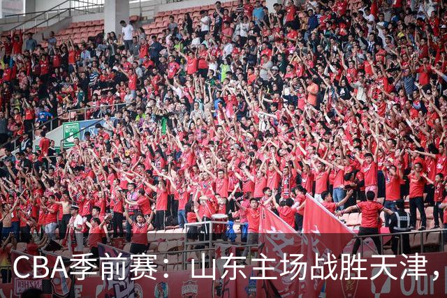 CBA季前赛：山东主场战胜天津，库马杰与法耶表现出色