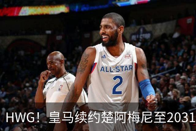 HWG！皇马续约楚阿梅尼至2031 曼联挖角从未接近得逞