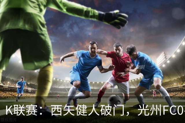 K联赛：西矢健人破门，光州FC0-3浦项制铁