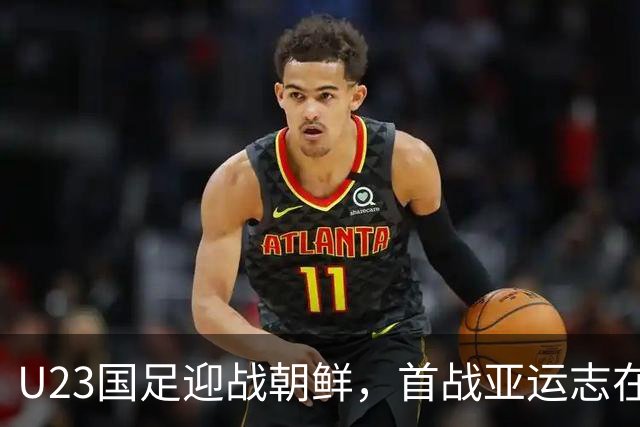 U23国足迎战朝鲜，首战亚运志在开门红